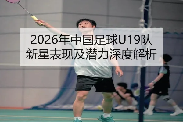 2026年中国足球U19队新星表现及潜力深度解析